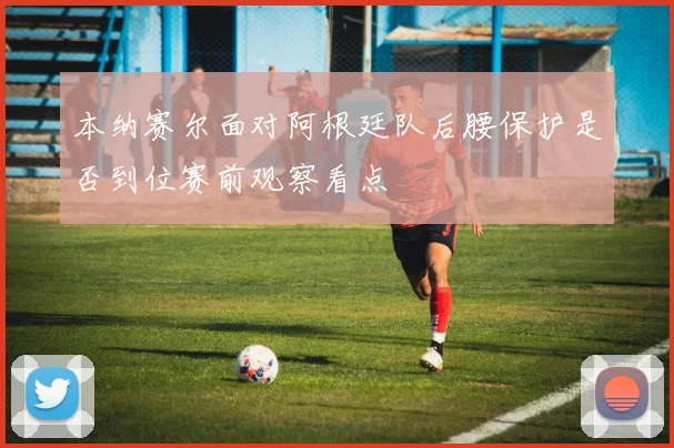 本纳赛尔面对阿根廷队后腰保护是否到位赛前观察看点