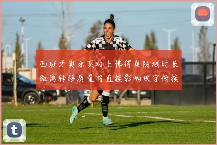 西班牙奥尔莫对上佛得角防线时长距离转移质量将直接影响攻守衔接