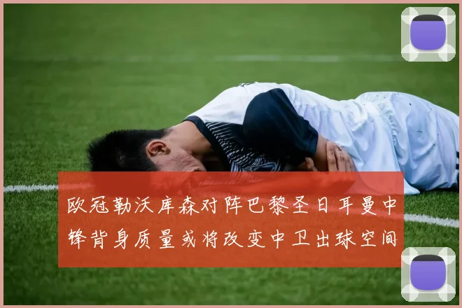欧冠勒沃库森对阵巴黎圣日耳曼中锋背身质量或将改变中卫出球空间