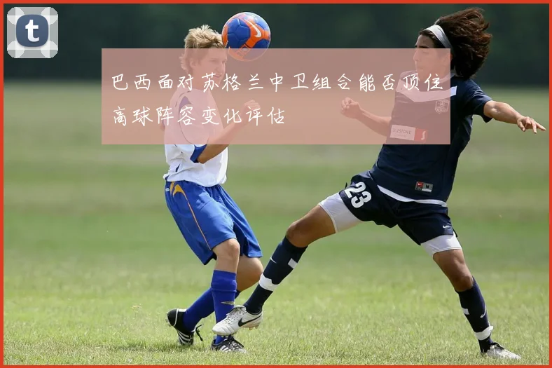 巴西面对苏格兰中卫组合能否顶住高球阵容变化评估