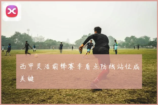 西甲灵活前锋赛季看点防线站位成关键