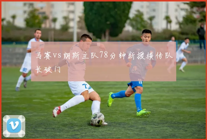 马赛vs朗斯主队78分钟新援横传队长破门